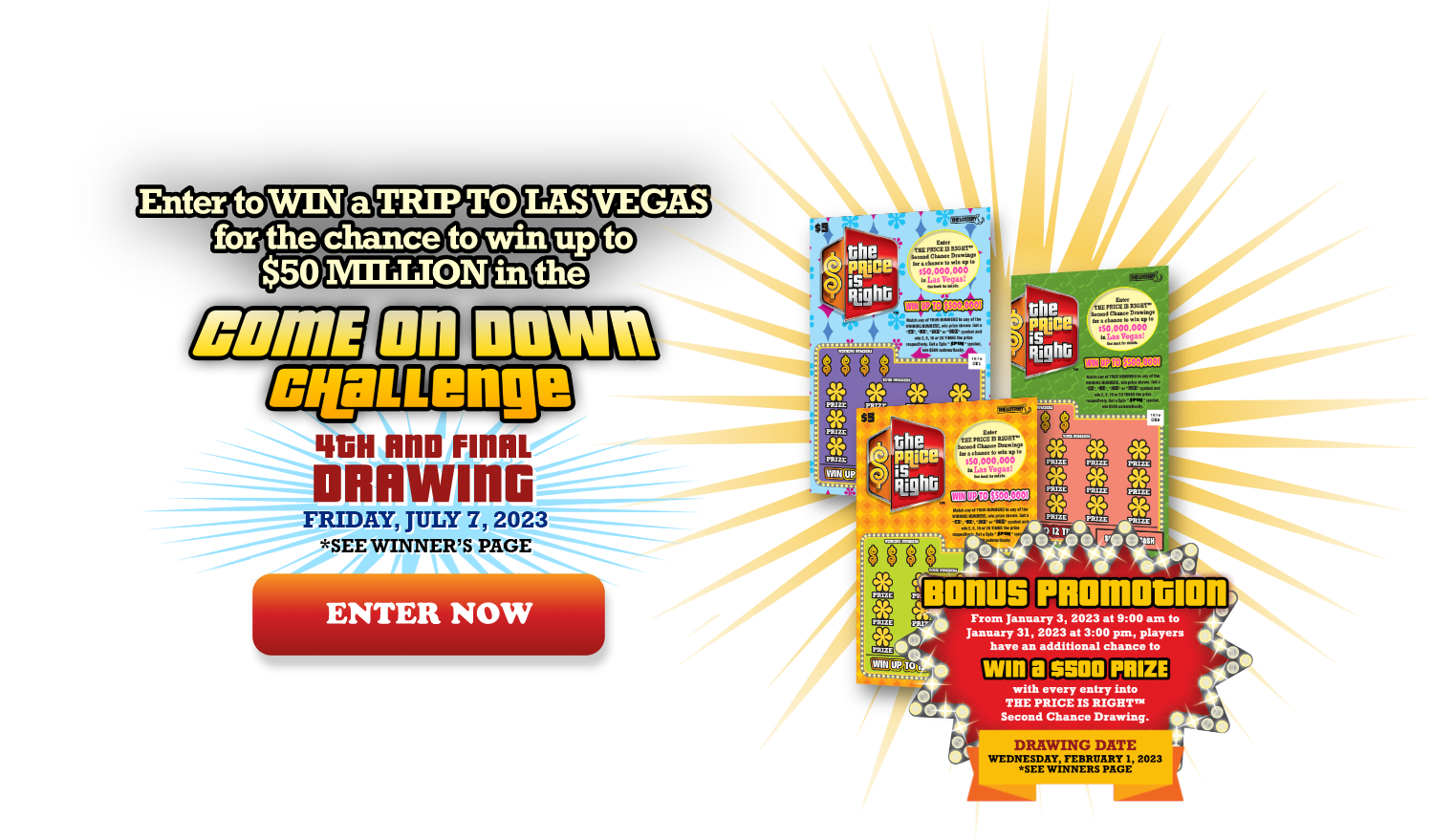 Enter to win a trip to Las Vegas for a chance to win up to $50 million in the Come on Down Challenge.  4TH & FINAL DRAWING. FRIDAY, JULY 7, 2023. SEE WINNER'S PAGE